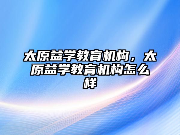 太原益學教育機構，太原益學教育機構怎么樣