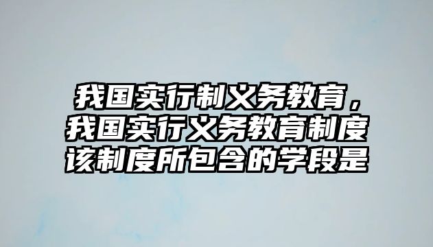 我國(guó)實(shí)行制義務(wù)教育，我國(guó)實(shí)行義務(wù)教育制度該制度所包含的學(xué)段是