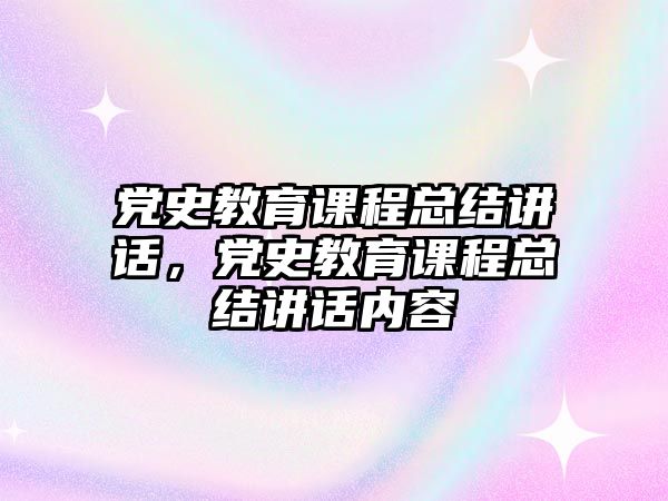 黨史教育課程總結講話，黨史教育課程總結講話內容