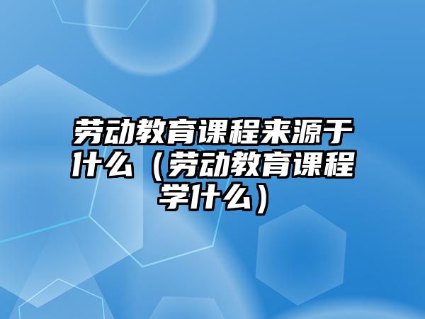 勞動教育課程來源于什么（勞動教育課程學什么）