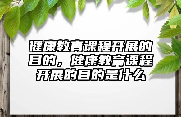 健康教育課程開展的目的，健康教育課程開展的目的是什么