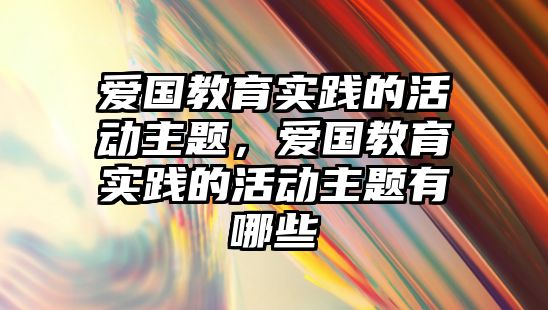 愛國教育實踐的活動主題，愛國教育實踐的活動主題有哪些