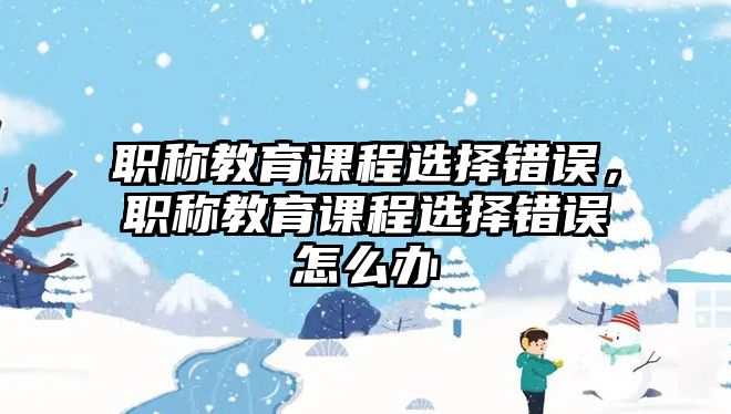 職稱教育課程選擇錯誤，職稱教育課程選擇錯誤怎么辦