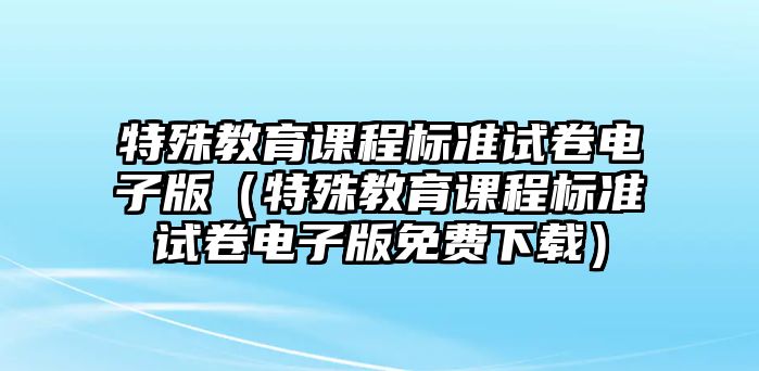 特殊教育課程標(biāo)準(zhǔn)試卷電子版（特殊教育課程標(biāo)準(zhǔn)試卷電子版免費(fèi)下載）