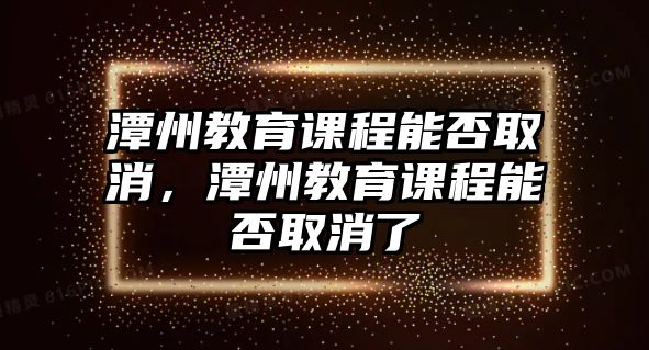 潭州教育課程能否取消，潭州教育課程能否取消了