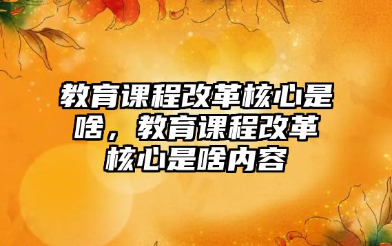 教育課程改革核心是啥，教育課程改革核心是啥內容