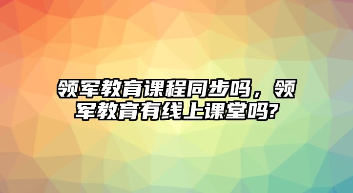 領(lǐng)軍教育課程同步嗎，領(lǐng)軍教育有線上課堂嗎?