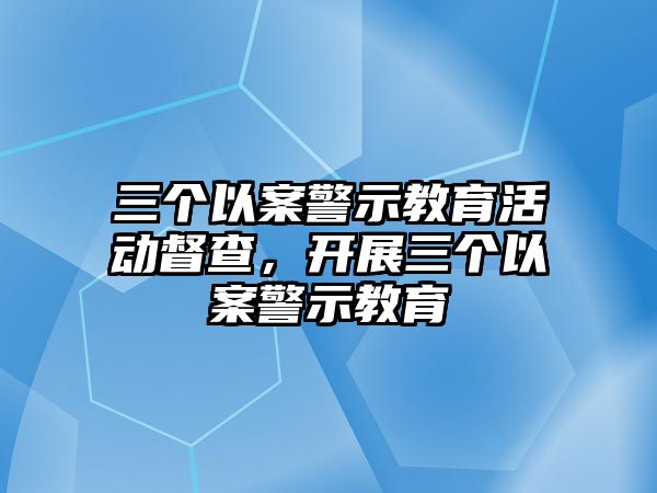 三個以案警示教育活動督查，開展三個以案警示教育