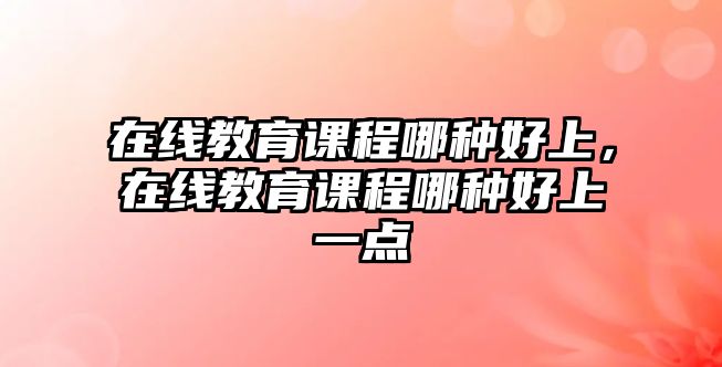 在線教育課程哪種好上，在線教育課程哪種好上一點