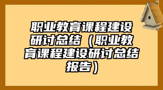 職業教育課程建設研討總結（職業教育課程建設研討總結報告）