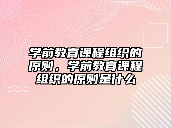 學前教育課程組織的原則，學前教育課程組織的原則是什么