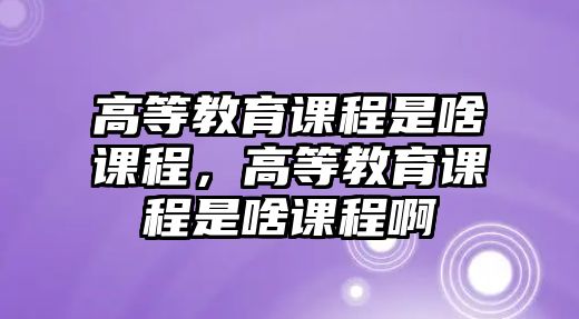 高等教育課程是啥課程，高等教育課程是啥課程啊