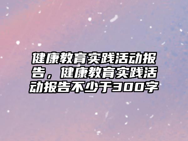 健康教育實踐活動報告，健康教育實踐活動報告不少于300字