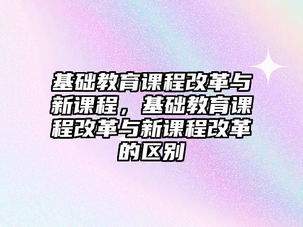 基礎教育課程改革與新課程，基礎教育課程改革與新課程改革的區別