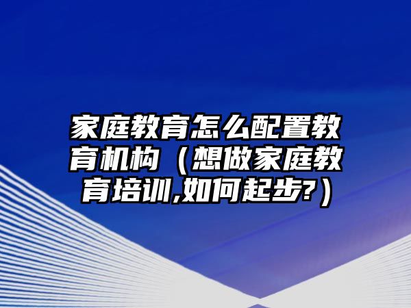 家庭教育怎么配置教育機構（想做家庭教育培訓,如何起步?）