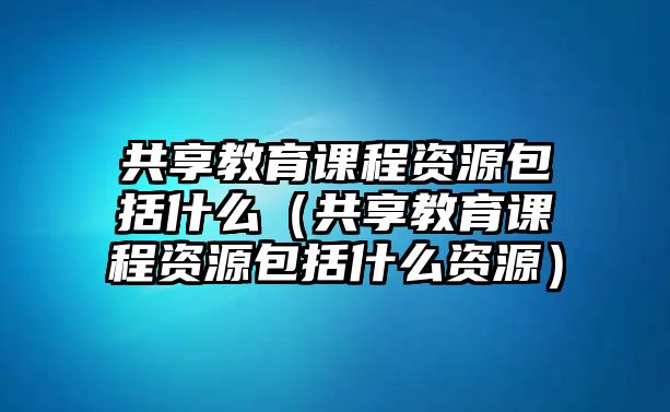 共享教育課程資源包括什么（共享教育課程資源包括什么資源）