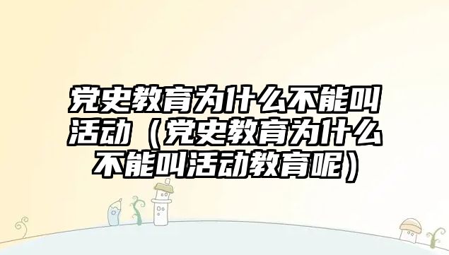 黨史教育為什么不能叫活動（黨史教育為什么不能叫活動教育呢）