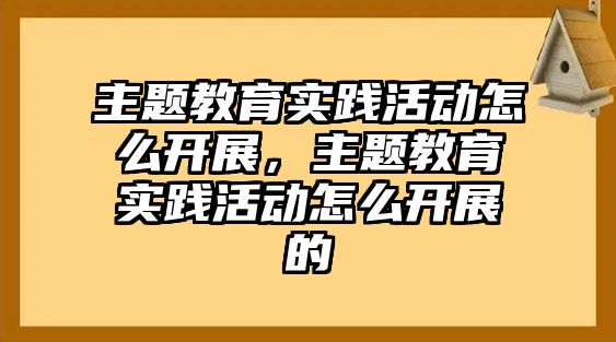 主題教育實踐活動怎么開展，主題教育實踐活動怎么開展的