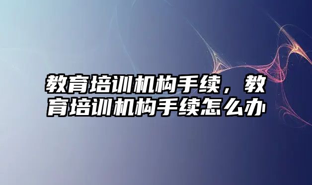 教育培訓機構手續，教育培訓機構手續怎么辦