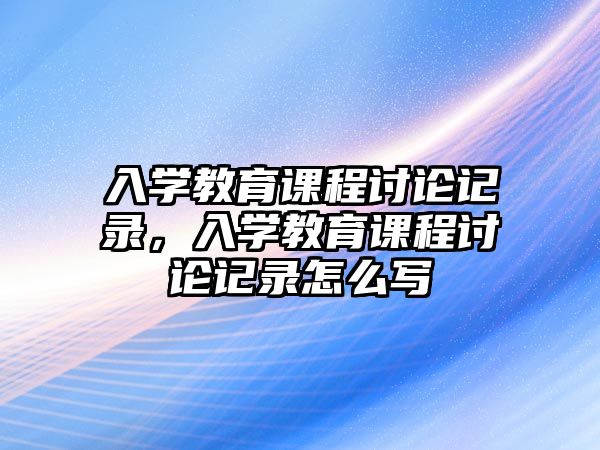 入學(xué)教育課程討論記錄，入學(xué)教育課程討論記錄怎么寫