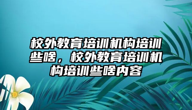 校外教育培訓機構培訓些啥，校外教育培訓機構培訓些啥內容