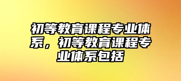 初等教育課程專業體系，初等教育課程專業體系包括