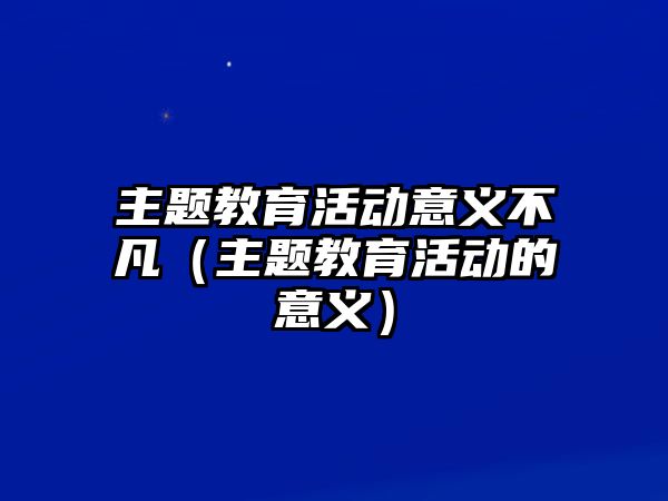 主題教育活動意義不凡（主題教育活動的意義）