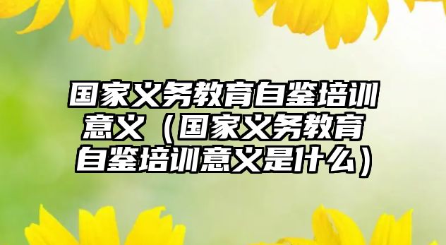 國家義務教育自鑒培訓意義（國家義務教育自鑒培訓意義是什么）