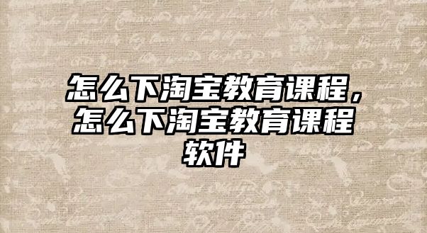 怎么下淘寶教育課程，怎么下淘寶教育課程軟件