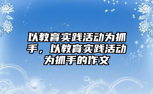 以教育實踐活動為抓手，以教育實踐活動為抓手的作文