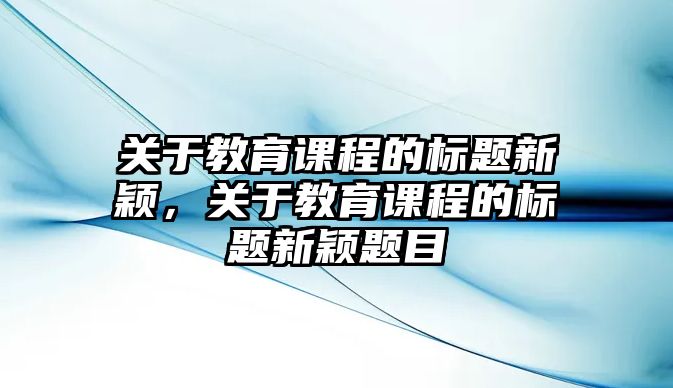 關于教育課程的標題新穎，關于教育課程的標題新穎題目