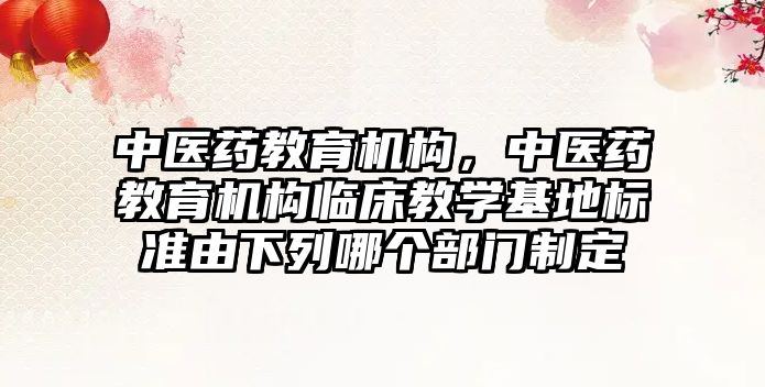 中醫藥教育機構，中醫藥教育機構臨床教學基地標準由下列哪個部門制定