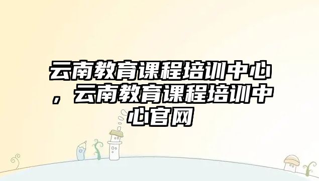 云南教育課程培訓(xùn)中心，云南教育課程培訓(xùn)中心官網(wǎng)