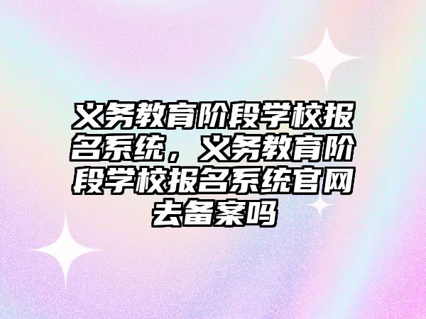 義務教育階段學校報名系統，義務教育階段學校報名系統官網去備案嗎