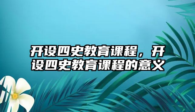 開設(shè)四史教育課程，開設(shè)四史教育課程的意義