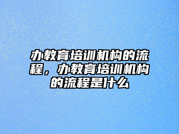 辦教育培訓(xùn)機構(gòu)的流程，辦教育培訓(xùn)機構(gòu)的流程是什么