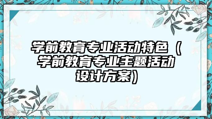 學前教育專業活動特色（學前教育專業主題活動設計方案）