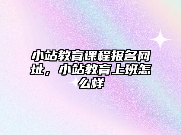 小站教育課程報名網址，小站教育上班怎么樣