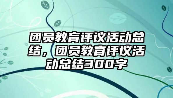 團(tuán)員教育評(píng)議活動(dòng)總結(jié)，團(tuán)員教育評(píng)議活動(dòng)總結(jié)300字