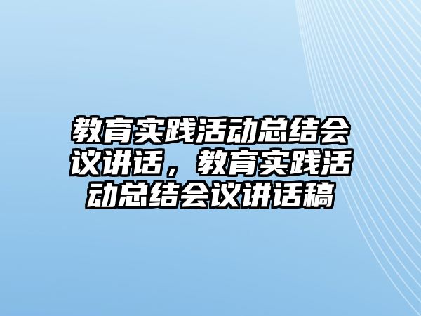 教育實踐活動總結會議講話，教育實踐活動總結會議講話稿