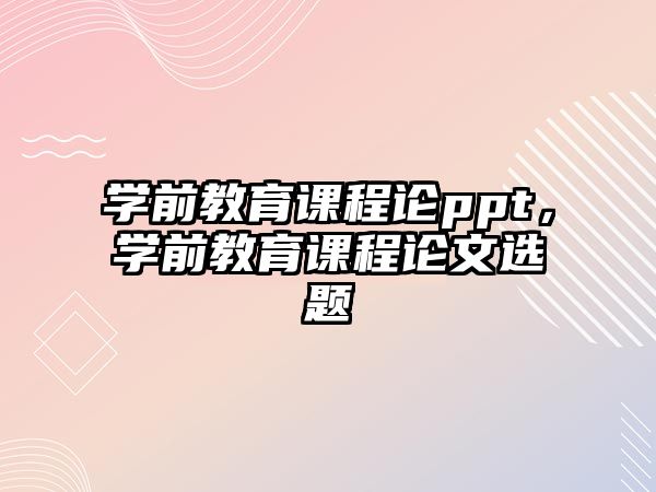 學前教育課程論ppt，學前教育課程論文選題