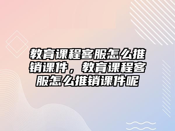 教育課程客服怎么推銷課件，教育課程客服怎么推銷課件呢