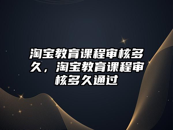 淘寶教育課程審核多久，淘寶教育課程審核多久通過