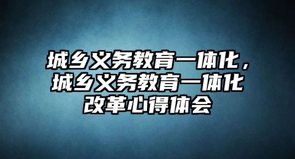 城鄉義務教育一體化，城鄉義務教育一體化改革心得體會