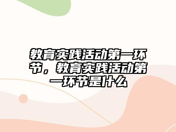 教育實踐活動第一環節，教育實踐活動第一環節是什么