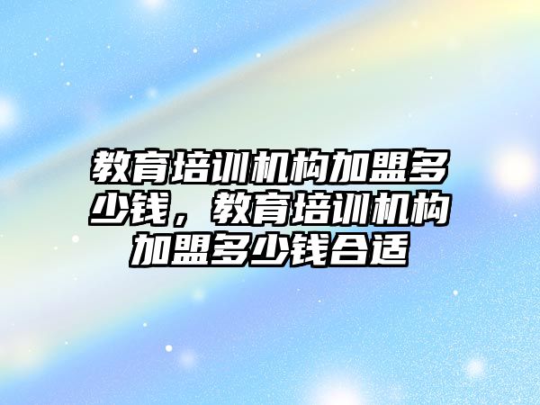 教育培訓機構加盟多少錢，教育培訓機構加盟多少錢合適