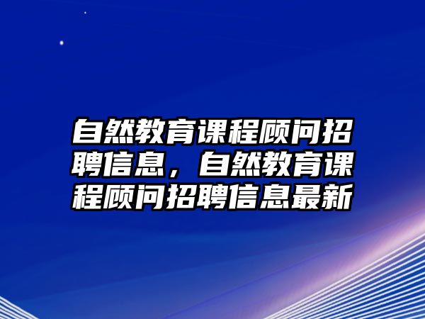 自然教育課程顧問招聘信息，自然教育課程顧問招聘信息最新