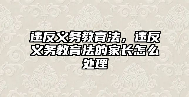 違反義務教育法，違反義務教育法的家長怎么處理