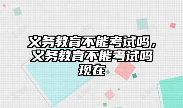 義務(wù)教育不能考試嗎，義務(wù)教育不能考試嗎現(xiàn)在