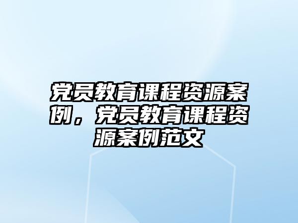 黨員教育課程資源案例，黨員教育課程資源案例范文